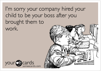 I'm sorry your company hired your child to be your boss after you brought them to
work.