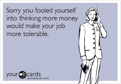 Sorry you fooled yourselfinto thinking more moneywould make your jobmore tolerable.
