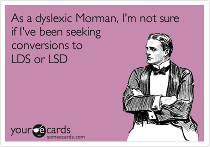 As a dyslexic Morman, I'm not sure if I've been seeking
conversions to 
LDS or LSD