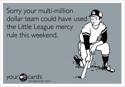 Sorry your multi-million
dollar team could have used
the Little League mercy
rule this weekend.
