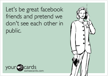 Let's be great facebook
friends and pretend we
don't see each other in
public.