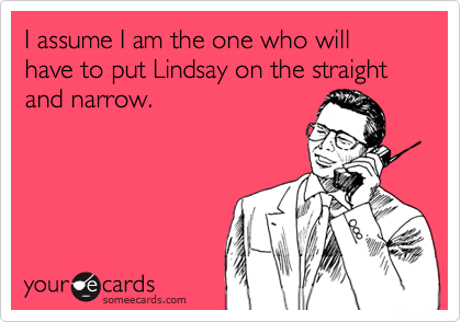 I assume I am the one who will have to put Lindsay on the straight and narrow.