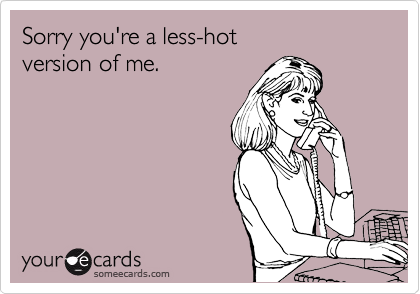 Sorry you're a less-hot
version of me.
