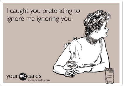 I caught you pretending toignore me ignoring you.