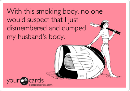 With this smoking body, no one would suspect that I just
dismembered and dumped
my husband's body.
