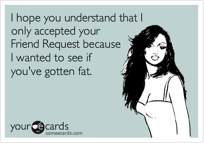 I hope you understand that I
only accepted your
Friend Request because
I wanted to see if
you've gotten fat.