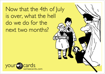 Now that the 4th of July
is over, what the hell
do we do for the
next two months?