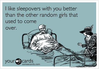 I like sleepovers with you better than the other random girls that used to come
over.