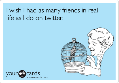 I wish I had as many friends in real life as I do on twitter.