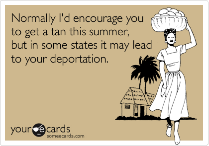 Normally I'd encourage you
to get a tan this summer,
but in some states it may lead
to your deportation. 