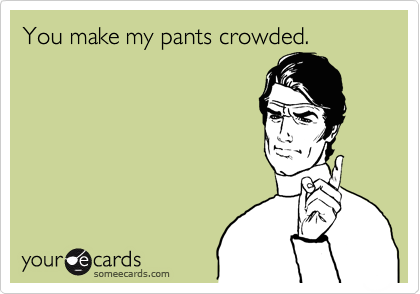 You make my pants crowded.