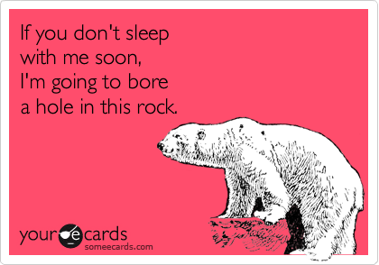 If you don't sleep 
with me soon, 
I'm going to bore 
a hole in this rock.