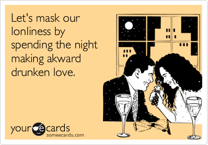 Let's mask our
lonliness by
spending the night
making akward
drunken love.