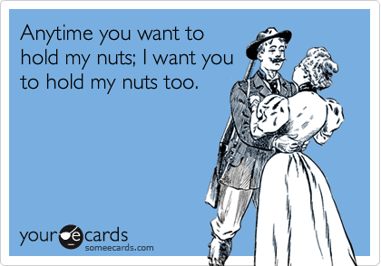 Anytime you want tohold my nuts; I want youto hold my nuts too.