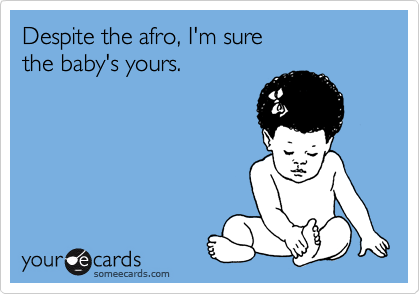 Despite the afro, I'm sure
the baby's yours.