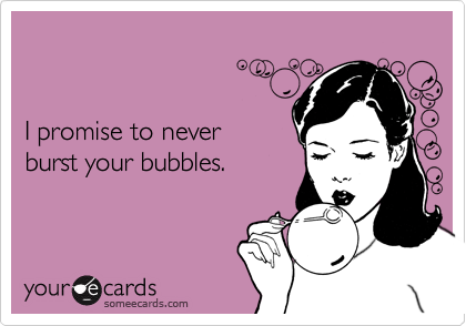 I promise to never burst your bubbles.
