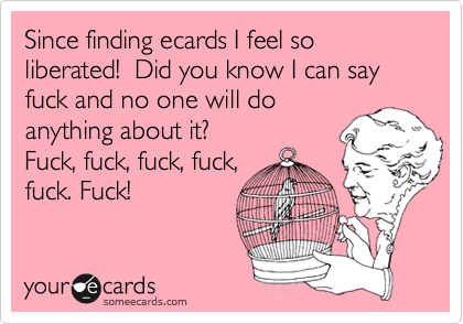 Since finding ecards I feel so liberated!  Did you know I can say fuck and no one will doanything about it? Fuck, fuck, fuck, fuck,fuck. Fuck!