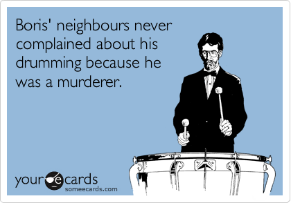Boris' neighbours never
complained about his
drumming because he
was a murderer.