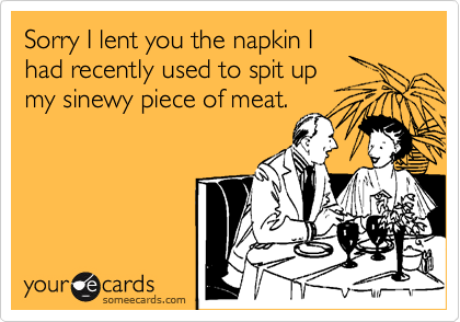 Sorry I lent you the napkin I
had recently used to spit up
my sinewy piece of meat.