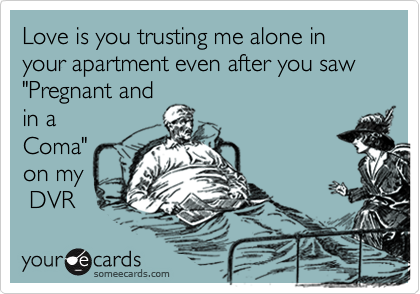 Love is you trusting me alone in your apartment even after you saw "Pregnant and 
in a
Coma"
on my
 DVR