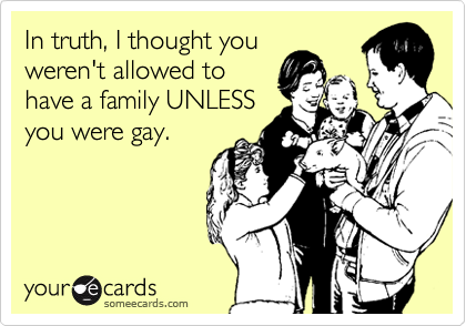 In truth, I thought youweren't allowed tohave a family UNLESSyou were gay.