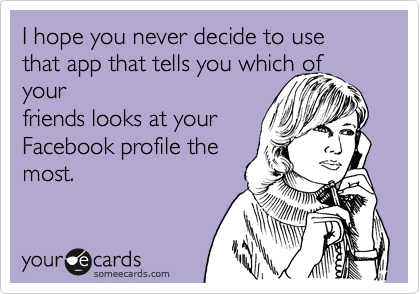 I hope you never decide to use that app that tells you which of your
friends looks at your
Facebook profile the
most.