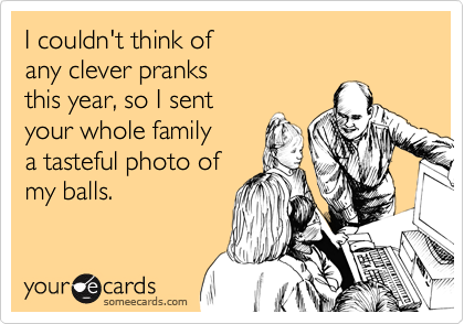 I couldn't think of 
any clever pranks 
this year, so I sent
your whole family 
a tasteful photo of
my balls.