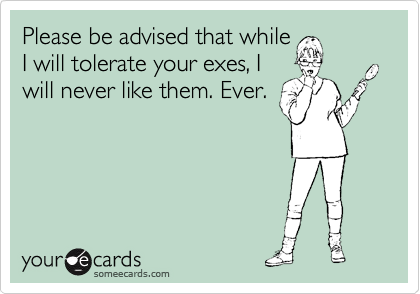 Please be advised that while
I will tolerate your exes, I
will never like them. Ever.