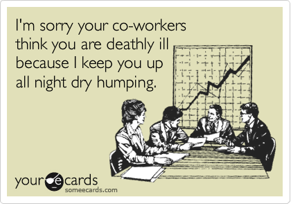 I'm sorry your co-workers think you are deathly ill because I keep you up all night dry humping.
