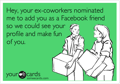 Hey, your ex-coworkers nominated me to add you as a Facebook friend so we could see your
profile and make fun
of you. 