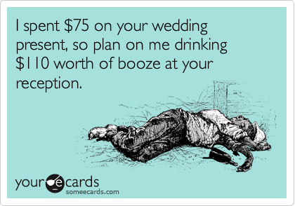 I spent %2475 on your wedding present, so plan on me drinking %24110 worth of booze at your reception.