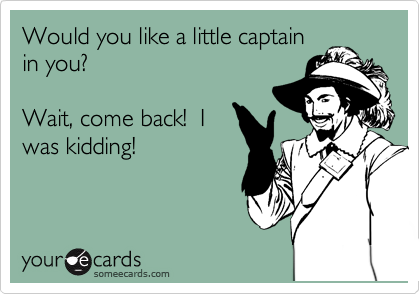 Would you like a little captain
in you?

Wait, come back!  I
was kidding!