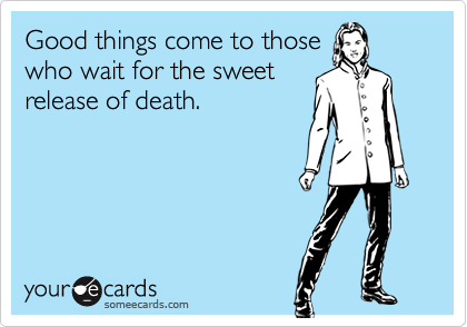 Good things come to those
who wait for the sweet
release of death.