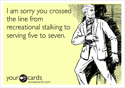 I am sorry you crossed
the line from
recreational stalking to
serving five to seven.