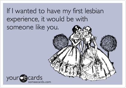 If I wanted to have my first lesbian experience, it would be with someone like you.