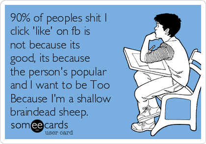 90% of peoples shit I
click 'like' on fb is
not because its
good, its because
the person's popular
and I want to be Too
Because I'm a shallow
braindead sheep.