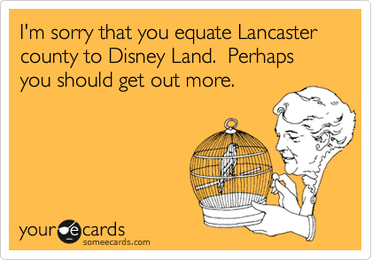 I'm sorry that you equate Lancaster county to Disney Land.  Perhaps you should get out more.