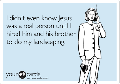 
I didn't even know Jesus
was a real person until I
hired him and his brother
to do my landscaping.