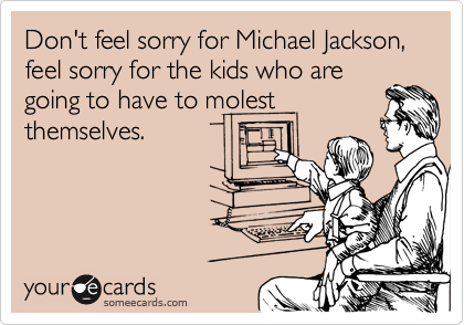 Don't feel sorry for Michael Jackson, feel sorry for the kids who are
going to have to molest
themselves.