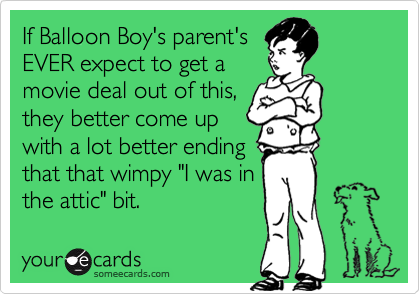 If Balloon Boy's parent's
EVER expect to get a
movie deal out of this,
they better come up
with a lot better ending
that that wimpy "I was in
the attic" bit.