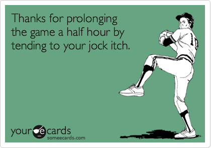 Thanks for prolonging 
the game a half hour by 
tending to your jock itch.