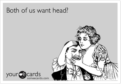 Both of us want head?