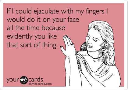 If I could ejaculate with my fingers I would do it on your face
all the time because
evidently you like
that sort of thing. 