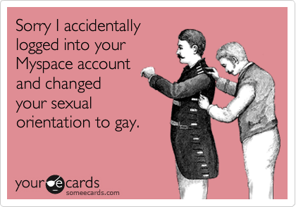 Sorry I accidentally
logged into your
Myspace account
and changed
your sexual
orientation to gay. 
