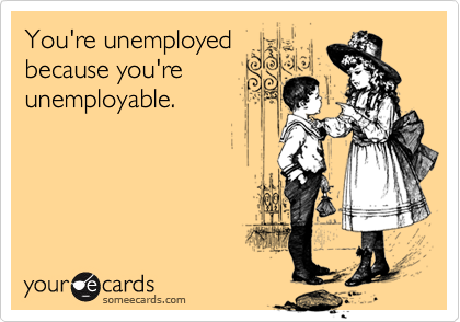 You're unemployed
because you're
unemployable.