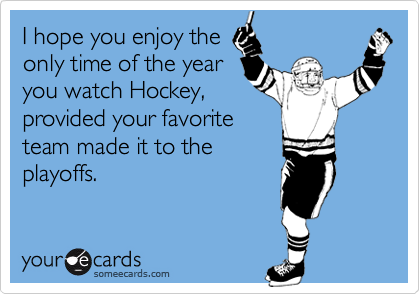 I hope you enjoy the
only time of the year
you watch Hockey,
provided your favorite
team made it to the
playoffs.