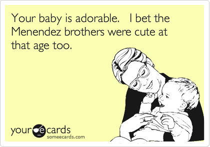 Your baby is adorable.   I bet the Menendez brothers were cute at that age too.