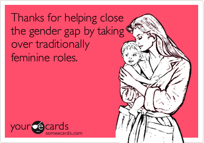 Thanks for helping close
the gender gap by taking
over traditionally
feminine roles.