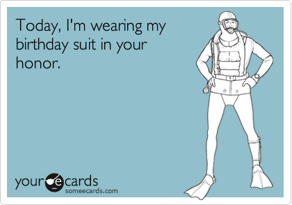 Today, I'm wearing my birthday suit in your honor.