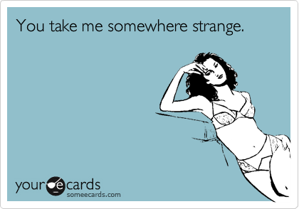 You take me somewhere strange.